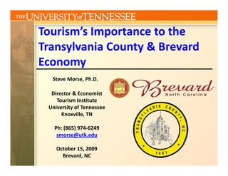 Tourism s Importance to the 
Tourism’s Importance to the
Transylvania County & Brevard 
Economy
  Steve Morse, Ph.D.

  Director & Economist 
    Tourism Institute
    T i I tit t
 University of Tennessee
      Knoxville, TN

   Ph: (865) 974‐6249
    smorse@utk.edu

    October 15, 2009
      Brevard, NC
 