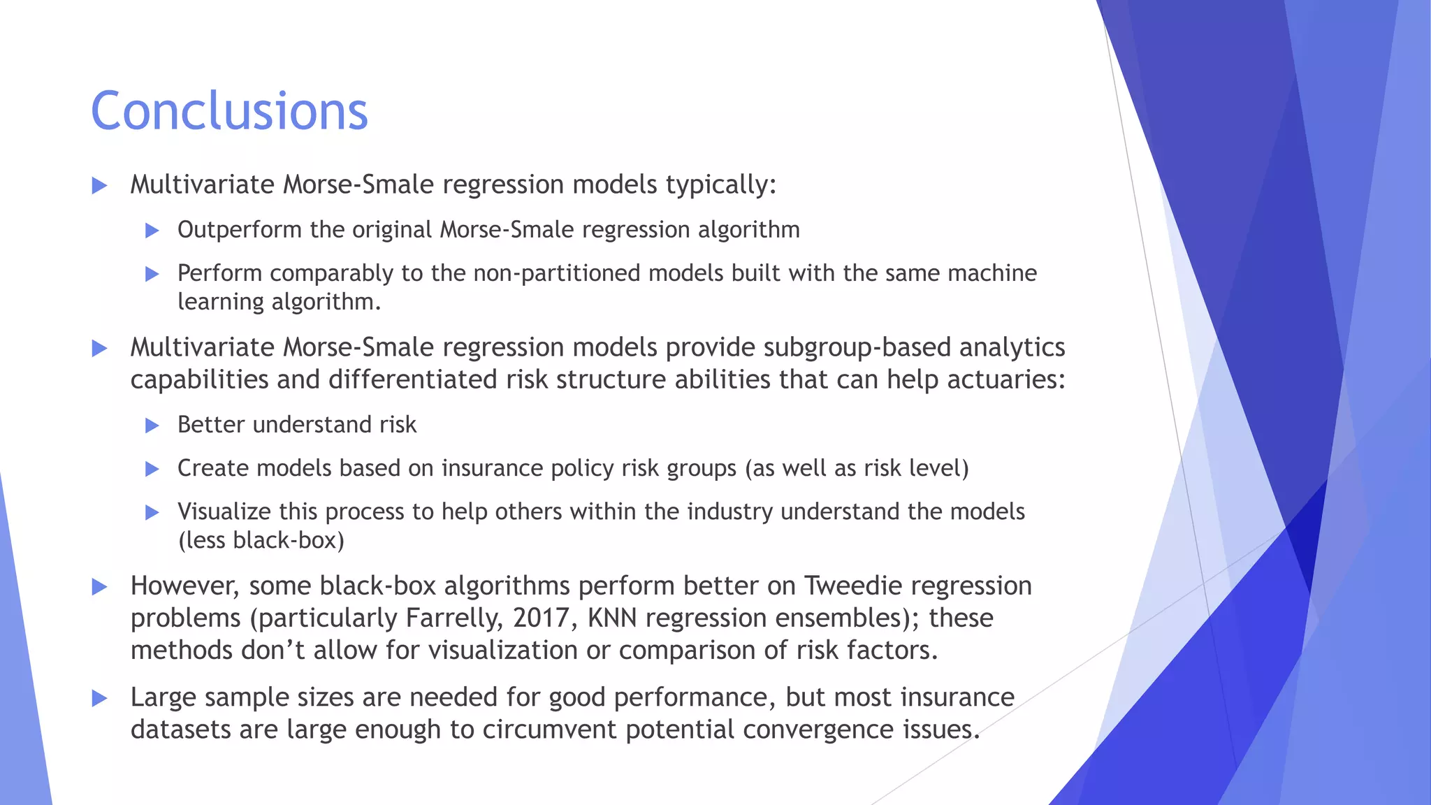 Conclusions
 Multivariate Morse-Smale regression models typically:
 Outperform the original Morse-Smale regression algorithm
 Perform comparably to the non-partitioned models built with the same machine
learning algorithm.
 Multivariate Morse-Smale regression models provide subgroup-based analytics
capabilities and differentiated risk structure abilities that can help actuaries:
 Better understand risk
 Create models based on insurance policy risk groups (as well as risk level)
 Visualize this process to help others within the industry understand the models
(less black-box)
 However, some black-box algorithms perform better on Tweedie regression
problems (particularly Farrelly, 2017, KNN regression ensembles); these
methods don’t allow for visualization or comparison of risk factors.
 Large sample sizes are needed for good performance, but most insurance
datasets are large enough to circumvent potential convergence issues.
 
