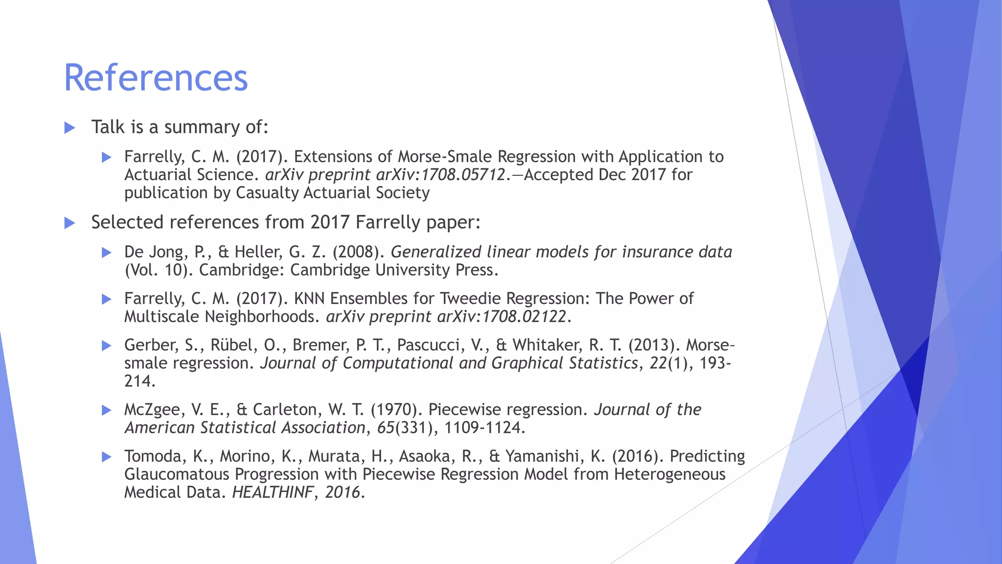 References
 Talk is a summary of:
 Farrelly, C. M. (2017). Extensions of Morse-Smale Regression with Application to
Actuarial Science. arXiv preprint arXiv:1708.05712.—Accepted Dec 2017 for
publication by Casualty Actuarial Society
 Selected references from 2017 Farrelly paper:
 De Jong, P., & Heller, G. Z. (2008). Generalized linear models for insurance data
(Vol. 10). Cambridge: Cambridge University Press.
 Farrelly, C. M. (2017). KNN Ensembles for Tweedie Regression: The Power of
Multiscale Neighborhoods. arXiv preprint arXiv:1708.02122.
 Gerber, S., Rübel, O., Bremer, P. T., Pascucci, V., & Whitaker, R. T. (2013). Morse–
smale regression. Journal of Computational and Graphical Statistics, 22(1), 193-
214.
 McZgee, V. E., & Carleton, W. T. (1970). Piecewise regression. Journal of the
American Statistical Association, 65(331), 1109-1124.
 Tomoda, K., Morino, K., Murata, H., Asaoka, R., & Yamanishi, K. (2016). Predicting
Glaucomatous Progression with Piecewise Regression Model from Heterogeneous
Medical Data. HEALTHINF, 2016.
 