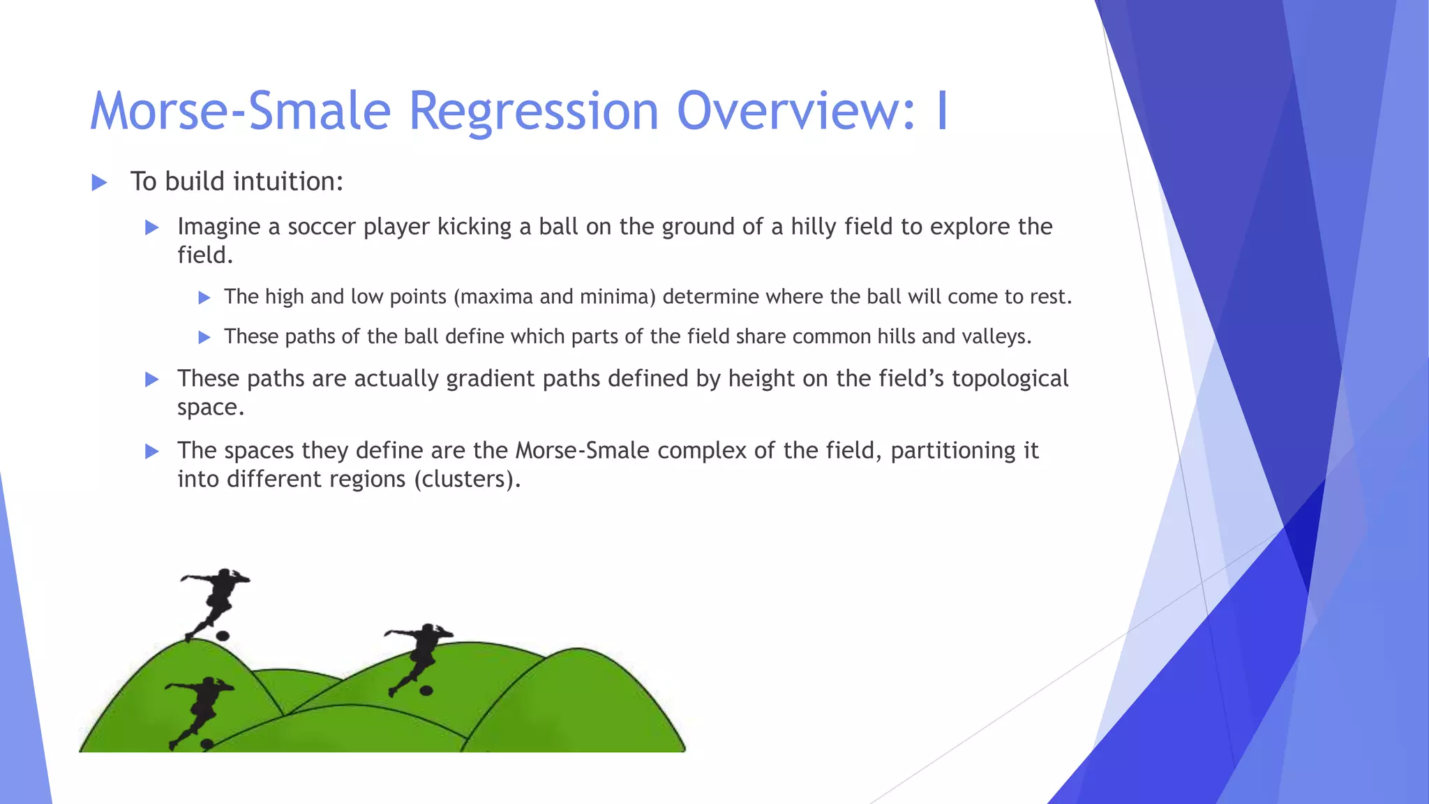 Morse-Smale Regression Overview: I
 To build intuition:
 Imagine a soccer player kicking a ball on the ground of a hilly field to explore the
field.
 The high and low points (maxima and minima) determine where the ball will come to rest.
 These paths of the ball define which parts of the field share common hills and valleys.
 These paths are actually gradient paths defined by height on the field’s topological
space.
 The spaces they define are the Morse-Smale complex of the field, partitioning it
into different regions (clusters).
 