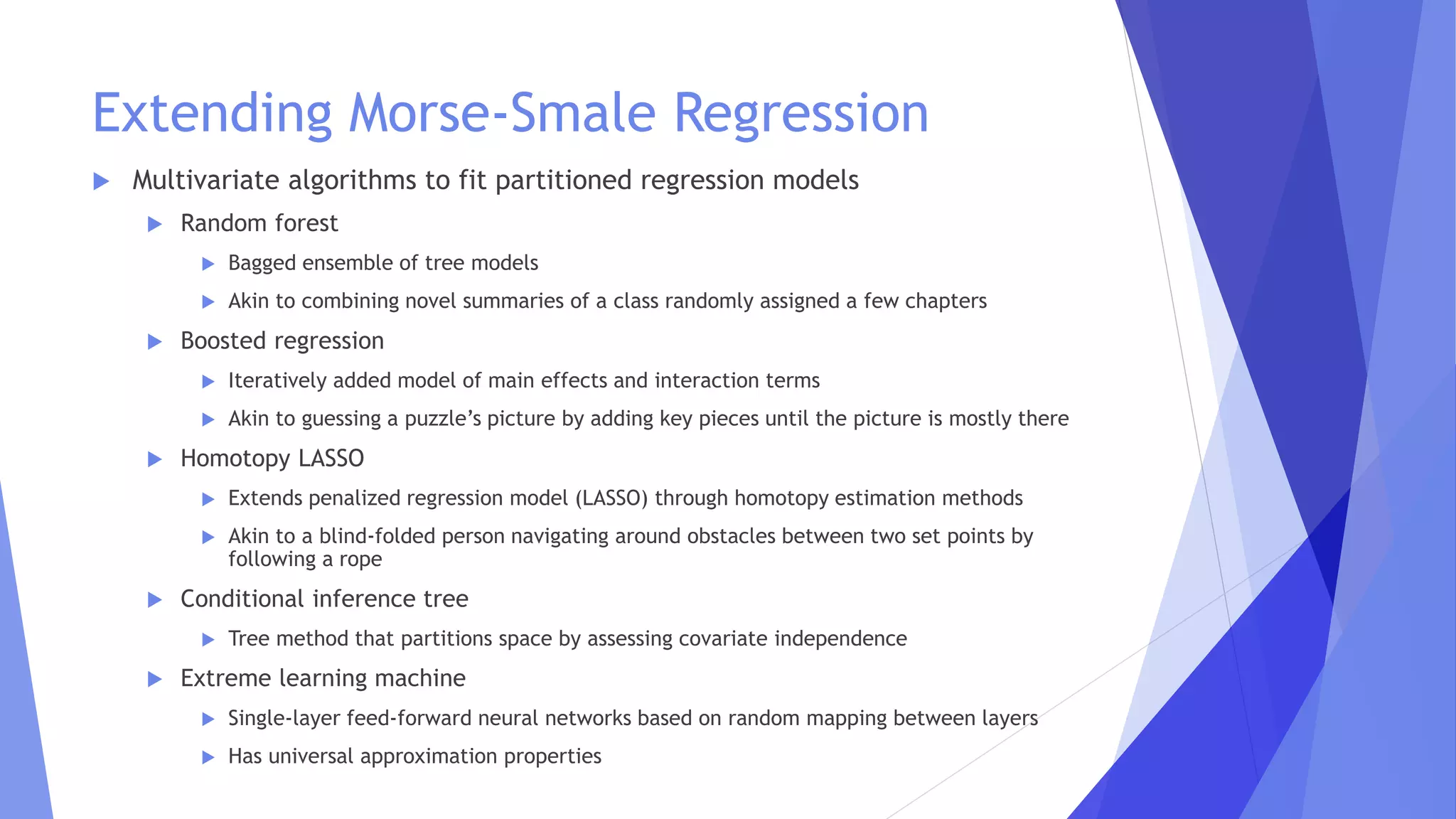 Extending Morse-Smale Regression
 Multivariate algorithms to fit partitioned regression models
 Random forest
 Bagged ensemble of tree models
 Akin to combining novel summaries of a class randomly assigned a few chapters
 Boosted regression
 Iteratively added model of main effects and interaction terms
 Akin to guessing a puzzle’s picture by adding key pieces until the picture is mostly there
 Homotopy LASSO
 Extends penalized regression model (LASSO) through homotopy estimation methods
 Akin to a blind-folded person navigating around obstacles between two set points by
following a rope
 Conditional inference tree
 Tree method that partitions space by assessing covariate independence
 Extreme learning machine
 Single-layer feed-forward neural networks based on random mapping between layers
 Has universal approximation properties
 