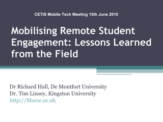 Mobilising Remote Student Engagement: Lessons Learned from the Field Dr Richard Hall, De Montfort University Dr. Tim Linsey, Kingston University http://Morse.ac.uk CETIS Mobile Tech Meeting 15th June 2010 