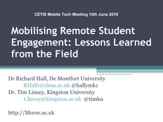 Mobilising Remote Student Engagement: Lessons Learned from the Field Dr Richard Hall, De Montfort University  [email_address]  @hallymk1 Dr. Tim Linsey, Kingston University  [email_address]   @timku http://Morse.ac.uk CETIS Mobile Tech Meeting 15th June 2010 
