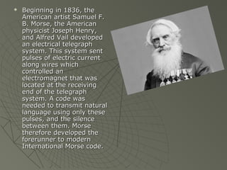    Beginning in 1836, the
    American artist Samuel F.
    B. Morse, the American
    physicist Joseph Henry,
    and Alfred Vail developed
    an electrical telegraph
    system. This system sent
    pulses of electric current
    along wires which
    controlled an
    electromagnet that was
    located at the receiving
    end of the telegraph
    system. A code was
    needed to transmit natural
    language using only these
    pulses, and the silence
    between them. Morse
    therefore developed the
    forerunner to modern
    International Morse code.
 