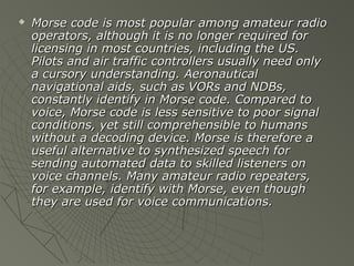    Morse code is most popular among amateur radio
    operators, although it is no longer required for
    licensing in most countries, including the US.
    Pilots and air traffic controllers usually need only
    a cursory understanding. Aeronautical
    navigational aids, such as VORs and NDBs,
    constantly identify in Morse code. Compared to
    voice, Morse code is less sensitive to poor signal
    conditions, yet still comprehensible to humans
    without a decoding device. Morse is therefore a
    useful alternative to synthesized speech for
    sending automated data to skilled listeners on
    voice channels. Many amateur radio repeaters,
    for example, identify with Morse, even though
    they are used for voice communications.
 