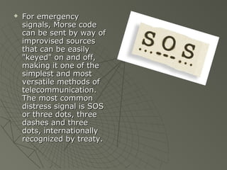    For emergency
    signals, Morse code
    can be sent by way of
    improvised sources
    that can be easily
    "keyed" on and off,
    making it one of the
    simplest and most
    versatile methods of
    telecommunication.
    The most common
    distress signal is SOS
    or three dots, three
    dashes and three
    dots, internationally
    recognized by treaty.
 