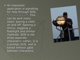    An important
    application is signalling
    for help through SOS,
    "· · · – – – · · ·". This
    can be sent many
    ways: keying a radio
    on and off, flashing a
    mirror, toggling a
    flashlight and similar
    methods. SOS is not
    three separate
    characters, rather, it is
    a prosign SOS, and is
    keyed without gaps
    between characters.
 