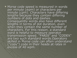    Morse code speed is measured in words
    per minute (wpm) or characters per
    minute (cpm). Characters have differing
    lengths because they contain differing
    numbers of dots and dashes.
    Consequently words also have different
    lengths in terms of dot duration, even
    when they contain the same number of
    characters. For this reason, a standard
    word is helpful to measure operator
    transmission speed. "PARIS" and "CODEX"
    are two such standard words.Operators
    skilled in Morse code can often understand
    ("copy") code in their heads at rates in
    excess of 40 wpm.
 