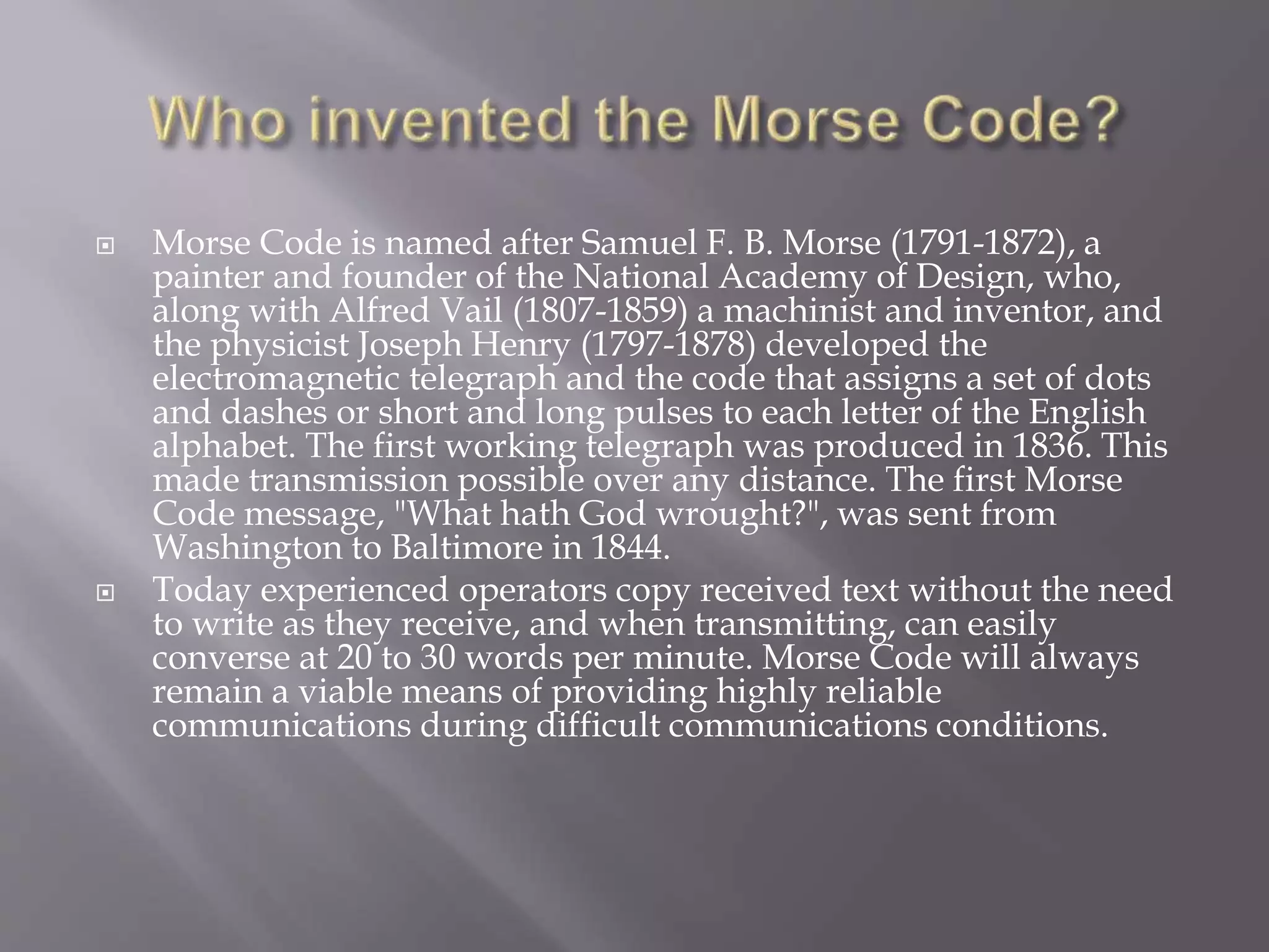  Morse Code is named after Samuel F. B. Morse (1791-1872), a
painter and founder of the National Academy of Design, who,
along with Alfred Vail (1807-1859) a machinist and inventor, and
the physicist Joseph Henry (1797-1878) developed the
electromagnetic telegraph and the code that assigns a set of dots
and dashes or short and long pulses to each letter of the English
alphabet. The first working telegraph was produced in 1836. This
made transmission possible over any distance. The first Morse
Code message, "What hath God wrought?", was sent from
Washington to Baltimore in 1844.
 Today experienced operators copy received text without the need
to write as they receive, and when transmitting, can easily
converse at 20 to 30 words per minute. Morse Code will always
remain a viable means of providing highly reliable
communications during difficult communications conditions.
 