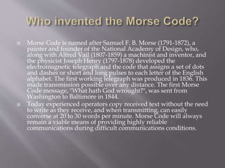  Morse Code is named after Samuel F. B. Morse (1791-1872), a
painter and founder of the National Academy of Design, who,
along with Alfred Vail (1807-1859) a machinist and inventor, and
the physicist Joseph Henry (1797-1878) developed the
electromagnetic telegraph and the code that assigns a set of dots
and dashes or short and long pulses to each letter of the English
alphabet. The first working telegraph was produced in 1836. This
made transmission possible over any distance. The first Morse
Code message, "What hath God wrought?", was sent from
Washington to Baltimore in 1844.
 Today experienced operators copy received text without the need
to write as they receive, and when transmitting, can easily
converse at 20 to 30 words per minute. Morse Code will always
remain a viable means of providing highly reliable
communications during difficult communications conditions.
 