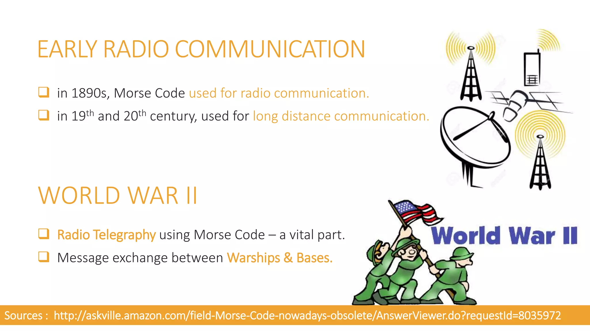 EARLY RADIO COMMUNICATION
 in 1890s, Morse Code used for radio communication.
 in 19th and 20th century, used for long distance communication.
WORLD WAR II
 Radio Telegraphy using Morse Code – a vital part.
 Message exchange between Warships & Bases.
Sources : http://askville.amazon.com/field-Morse-Code-nowadays-obsolete/AnswerViewer.do?requestId=8035972
 