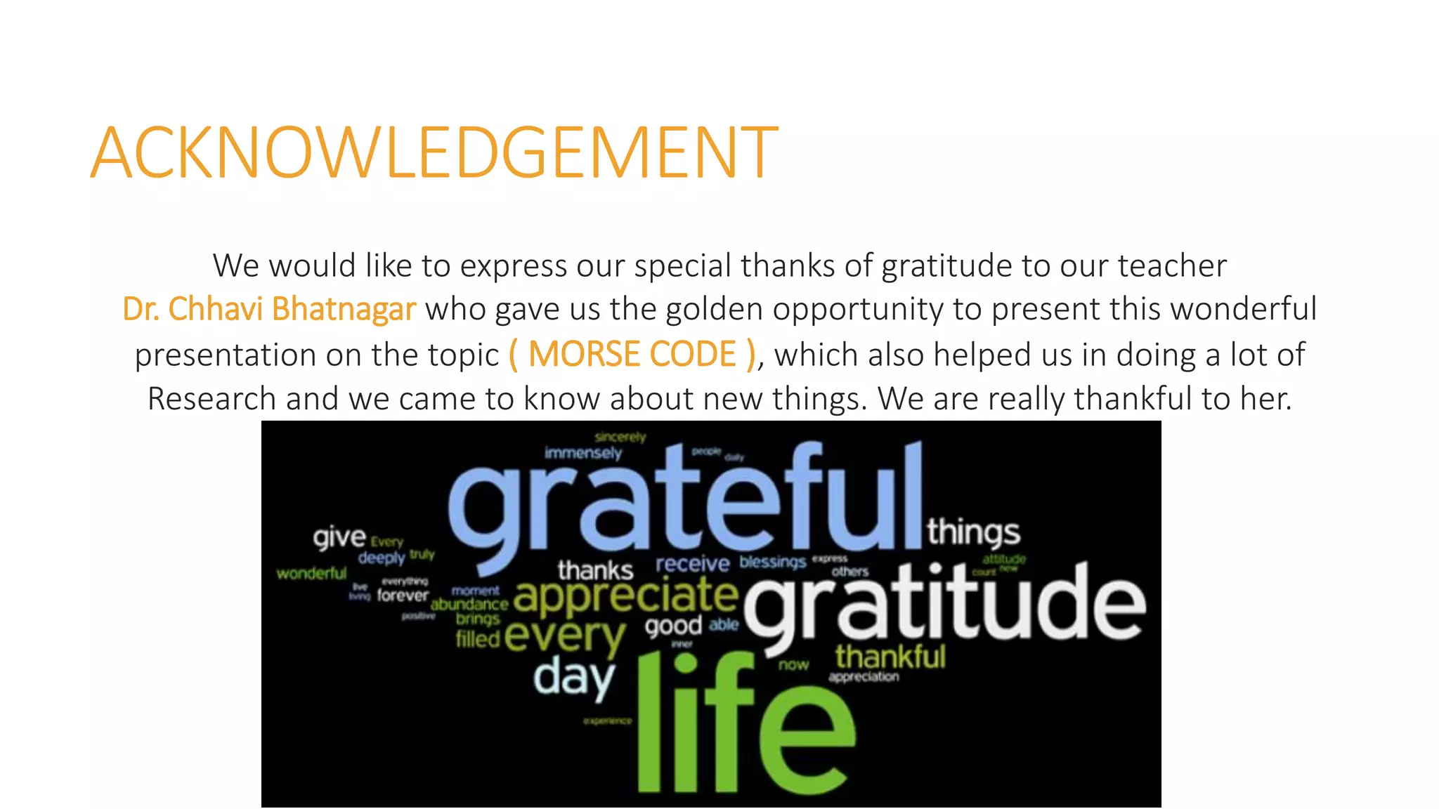 ACKNOWLEDGEMENT
We would like to express our special thanks of gratitude to our teacher
Dr. Chhavi Bhatnagar who gave us the golden opportunity to present this wonderful
presentation on the topic ( MORSE CODE ), which also helped us in doing a lot of
Research and we came to know about new things. We are really thankful to her.
 