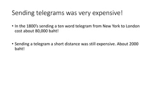 Sending telegrams was very expensive!
• In the 1800’s sending a ten word telegram from New York to London
cost about 80,000 baht!
• Sending a telegram a short distance was still expensive. About 2000
baht!
 