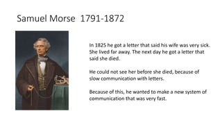 Samuel Morse 1791-1872
In 1825 he got a letter that said his wife was very sick.
She lived far away. The next day he got a letter that
said she died.
He could not see her before she died, because of
slow communication with letters.
Because of this, he wanted to make a new system of
communication that was very fast.
 