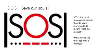 S.O.S. Save our souls!
SOS is the most
famous and easiest
thing to say in
morse code. It
means “help me
please!”
We can send the
message with a
flashlight!
 