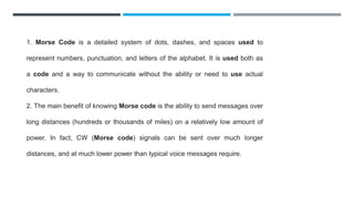 1. Morse Code is a detailed system of dots, dashes, and spaces used to
represent numbers, punctuation, and letters of the alphabet. It is used both as
a code and a way to communicate without the ability or need to use actual
characters.
2. The main benefit of knowing Morse code is the ability to send messages over
long distances (hundreds or thousands of miles) on a relatively low amount of
power. In fact, CW (Morse code) signals can be sent over much longer
distances, and at much lower power than typical voice messages require.
 