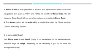 3. Morse Code is most prevalent in Aviation and Aeronautical fields since radio
navigational aids such as VOR's and NDB's still identify in Morse Code. The US
Navy and Coast Guard still use signal lamps to communicate via Morse Code.
4. The Morse system will be replaced by a satellite link called the Global Maritime
Distress and Safety System.
5. Is Morse code Illegal?
Yes, Morse code is not illegal. (Using it on somewhere on the electromagnetic
spectrum might be illegal, depending on the frequency, if you do not have the
appropriate license)
 