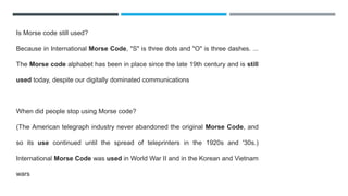 Is Morse code still used?
Because in International Morse Code, "S" is three dots and "O" is three dashes. ...
The Morse code alphabet has been in place since the late 19th century and is still
used today, despite our digitally dominated communications
When did people stop using Morse code?
(The American telegraph industry never abandoned the original Morse Code, and
so its use continued until the spread of teleprinters in the 1920s and '30s.)
International Morse Code was used in World War II and in the Korean and Vietnam
wars
 