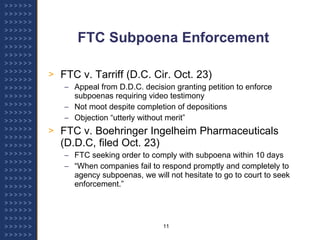 FTC Subpoena Enforcement FTC v. Tarriff (D.C. Cir. Oct. 23) Appeal from D.D.C. decision granting petition to enforce subpoenas requiring video testimony Not moot despite completion of depositions Objection “utterly without merit” FTC v. Boehringer Ingelheim Pharmaceuticals (D.D.C, filed Oct. 23) FTC seeking order to comply with subpoena within 10 days “ When companies fail to respond promptly and completely to agency subpoenas, we will not hesitate to go to court to seek enforcement.”  
