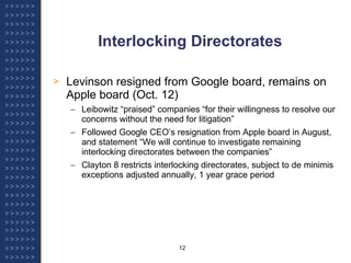 Interlocking Directorates Levinson resigned from Google board, remains on Apple board (Oct. 12) Leibowitz “praised” companies “for their willingness to resolve our concerns without the need for litigation” Followed Google CEO’s resignation from Apple board in August, and statement “We will continue to investigate remaining interlocking directorates between the companies” Clayton 8 restricts interlocking directorates, subject to de minimis exceptions adjusted annually, 1 year grace period 