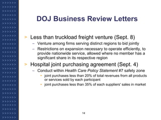 DOJ Business Review Letters Less than truckload freight venture (Sept. 8) Venture among firms serving distinct regions to bid jointly Restrictions on expansion necessary to operate efficiently, to provide nationwide service, allowed where no member has a significant share in its respective region Hospital joint purchasing agreement (Sept. 4) Conduct within  Health Care Policy Statement  #7 safety zone joint purchases less than 20% of total revenues from all products or services sold by each participant joint purchases less than 35% of each suppliers' sales in market 
