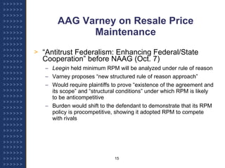 AAG Varney on Resale Price Maintenance “ Antitrust Federalism: Enhancing Federal/State Cooperation” before NAAG (Oct. 7) Leegin  held minimum RPM will be analyzed under rule of reason Varney proposes “new structured rule of reason approach” Would require plaintiffs to prove “existence of the agreement and its scope” and “structural conditions” under which RPM is likely to be anticompetitive Burden would shift to the defendant to demonstrate that its RPM policy is procompetitive, showing it adopted RPM to compete with rivals 