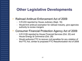 Other Legislative Developments Railroad Antitrust Enforcement Act of 2009 H.R.233 reported by House Judiciary (Sept. 16) Would limit antitrust exemption for railroad industry, give agencies authority to review mergers Consumer Financial Protection Agency Act of 2009   H.R.3126 reported by House Financial Services (Oct. 22) and House Energy & Commerce (Oct. 29) Would authorize FTC to recover civil penalties for any violation of the FTC Act, similar to proposed FTC Reauthorization Act of 2008 