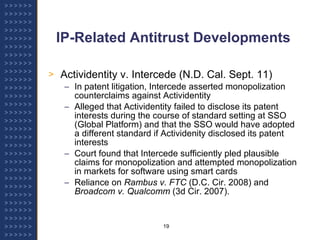 IP-Related Antitrust Developments Actividentity v. Intercede (N.D. Cal. Sept. 11) In patent litigation, Intercede asserted monopolization counterclaims against Actividentity Alleged that Actividentity failed to disclose its patent interests during the course of standard setting at SSO (Global Platform) and that the SSO would have adopted a different standard if Actividenity disclosed its patent interests Court found that Intercede sufficiently pled plausible claims for monopolization and attempted monopolization in markets for software using smart cards Reliance on  Rambus v. FTC  (D.C. Cir. 2008) and  Broadcom v. Qualcomm  (3d Cir. 2007). 