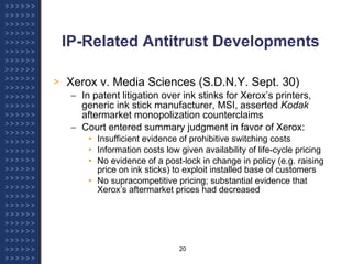 IP-Related Antitrust Developments Xerox v. Media Sciences (S.D.N.Y. Sept. 30) In patent litigation over ink stinks for Xerox’s printers, generic ink stick manufacturer, MSI, asserted  Kodak  aftermarket monopolization counterclaims Court entered summary judgment in favor of Xerox: Insufficient evidence of prohibitive switching costs  Information costs low given availability of life-cycle pricing No evidence of a post-lock in change in policy (e.g. raising price on ink sticks) to exploit installed base of customers No supracompetitive pricing; substantial evidence that Xerox’s aftermarket prices had decreased 