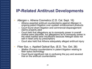 IP-Related Antitrust Developments Allergan v. Athena Cosmetics (C.D. Cal. Sept. 16) Athena asserted antitrust counterclaims against Allergan in ongoing patent litigation over eyelash enhancement products Court found sham litigation and commercial disparagement claims properly pled Court held that allegations as to monopoly power in overall market were plausible, but allegations as to monopoly power in the retail market were insufficient because Allergan does not sell in retail (only by prescription) Court also held that Athena adequately alleged antitrust injury Fiber Sys. v. Applied Optical Sys .  (E.D. Tex. Oct. 26) Walker Process  counterclaims in patent litigation relating to fiber optics technology Court found significant risk in confusing the jury and severed trial on the antitrust counterclaims 