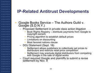 IP-Related Antitrust Developments Google Books Service – The Authors Guild v. Google (S.D.N.Y.) Proposed Settlement in private class action litigation Book Rights Registry – distribute payments from Google to copyright owners Pricing algorithm to establish default prices Limitations on discounting Most favored nations clause DOJ Statement (Sept. 18) Settlement allows publishers to collectively set prices to distributors and restricts retail price competition Settlement may preclude digital distributors from competing with Google in the sale of digital works Court required Google and plaintiffs to submit a revise settlement by Nov. 9 