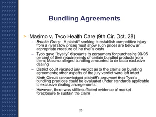 Bundling Agreements Masimo v. Tyco Health Care (9th Cir. Oct. 28) Brooke Group :  A plaintiff seeking to establish competitive injury from a rival’s low prices must show such prices are below an appropriate measure of the rival’s costs Tyco gave “loyalty” discounts to consumers for purchasing 90-95 percent of their requirements of certain bundled products from them; Masimo alleged bundling amounted to de facto exclusive dealing District court vacated jury verdict as to the claims on bundling agreements; other aspects of the jury verdict were left intact Ninth Circuit acknowledged plaintiff’s argument that Tyco’s bundling practices could be evaluated under standards applicable to exclusive dealing arrangements However, there was still insufficient evidence of market foreclosure to sustain the claim 