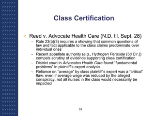 Class Certification Reed v. Advocate Health Care (N.D. Ill. Sept. 28) Rule 23(b)(3) requires a showing that common questions of law and fact applicable to the class claims predominate over individual ones Recent appellate authority ( e.g. ,  Hydrogen Peroxide  (3d Cir.)) compels scrutiny of evidence supporting class certification District court in  Advocates Health Care  found “fundamental problems” in plaintiff’s expert analysis Reliance on “average” by class plaintiff’s expert was a “critical” flaw: even if average wage was reduced by the alleged conspiracy, not all nurses in the class would necessarily be impacted 