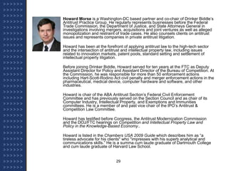 Howard Morse  is a Washington-DC based partner and co-chair of Drinker Biddle’s Antitrust Practice Group. He regularly represents businesses before the Federal Trade Commission, the Department of Justice, and State Attorneys General in investigations involving mergers, acquisitions and joint ventures as well as alleged monopolization and restraint of trade cases. He also counsels clients on antitrust issues and represents companies in private antitrust litigation. Howard has been at the forefront of applying antitrust law to the high-tech sector and the intersection of antitrust and intellectual property law, including issues related to innovation markets, patent pools, standard setting and settlement of intellectual property litigation. Before joining Drinker Biddle, Howard served for ten years at the FTC as Deputy Assistant Director for Policy and Assistant Director of the Bureau of Competition. At the Commission, he was responsible for more than 50 enforcement actions including Hart-Scott-Rodino Act civil penalty and merger enforcement actions in the pharmaceutical, medical device, computer hardware and software, and other industries. Howard is chair of the ABA Antitrust Section’s Federal Civil Enforcement Committee and has previously served on the Section Council and as chair of its Computer Industry, Intellectual Property, and Exemptions and Immunities committees. He is a member of and past vice chair of the IPO’s Antitrust & Competition Law Committee. Howard has testified before Congress, the Antitrust Modernization Commission and the DOJ/FTC hearings on  Competition and Intellectual Property Law and Policy in the Knowledge-Based Economy .. Howard is listed in the  Chambers USA 2009 Guide  which describes him as “a tireless advocate for his clients" who "impresses with his superb analytical and communications skills.” He is a summa cum laude graduate of Dartmouth College and cum laude graduate of Harvard Law School. 