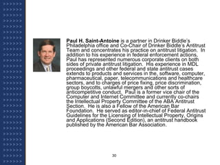 Paul H. Saint-Antoine  is a partner in Drinker Biddle’s Philadelphia office and Co-Chair of Drinker Biddle’s Antitrust Team and concentrates his practice on antitrust litigation.  In addition to his experience in federal enforcement actions, Paul has represented numerous corporate clients on both sides of private antitrust litigation.  His experience in MDL proceedings and other federal and state antitrust cases extends to products and services in the, software, computer, pharmaceutical, paper, telecommunications and healthcare sectors, and to charges of price fixing, price discrimination, group boycotts, unlawful mergers and other sorts of anticompetitive conduct.  Paul is a former vice chair of the Computer and Internet Committee and currently co-chairs the Intellectual Property Committee of the ABA Antitrust Section.  He is also a Fellow of the American Bar Foundation.  He served as editor-in-chief of Federal Antitrust Guidelines for the Licensing of Intellectual Property, Origins and Applications (Second Edition), an antitrust handbook published by the American Bar Association. 