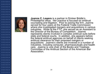 Joanne C. Lewers  is a partner in Drinker Biddle’s Philadelphia office.  Her practice is focused on antitrust counseling and litigation.  Prior to joining the firm, Joanne served for four years at the Federal Trade Commission where she investigated mergers and acquisitions in various industries.  While at the FTC, she served as an Assistant to the Director of the Bureau of Competition.  Joanne represents clients involved in complex antitrust suits before state and federal courts.  In addition, she appears before the federal antitrust agencies on behalf of clients seeking antitrust clearance for their proposed mergers or acquisitions.  Joanne’s clients are involved in a number of industries, including computer, pharmaceuticals and health care.  Joanne is vice chair of the Books and Treatises Committee of the Antitrust Section of the American Bar Association.   