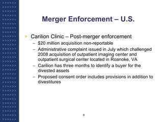 Merger Enforcement – U.S. Carilion Clinic – Post-merger enforcement $20 million acquisition non-reportable Administrative complaint issued in July which challenged 2008 acquisition of outpatient imaging center and outpatient surgical center located in Roanoke, VA Carilion has three months to identify a buyer for the divested assets Proposed consent order includes provisions in addition to divestitures 