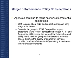 Merger Enforcement – Policy Considerations   Agencies continue to focus on innovation/potential  competition Staff inquires about R&D and current overlaps at early stage in its review Consider language in AT&T Competitive Impact Statement:  [T]he loss of competition between AT&T and Centennial will increase the merged firm's incentive and ability in the relevant geographic markets to increase prices, diminish the quality or quantity of services provided, and  refrain from or delay making investments in network improvements 