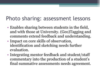 Photo sharing: assessment lessons Enables sharing between students in the field, and with those at University. (Geo)Tagging and comments extend feedback and understanding. Impact on core skills of observation, identification and sketching needs further evaluation. Integrating mentor feedback and student/staff commentary into the production of a student’s final summative assessments needs agreement. 