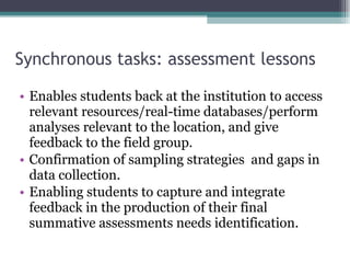 Synchronous tasks: assessment lessons Enables students back at the institution to access relevant resources/real-time databases/perform analyses relevant to the location, and give feedback to the field group. Confirmation of sampling strategies  and gaps in data collection. Enabling students to capture and integrate feedback in the production of their final summative assessments needs identification. 