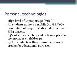 Personal technologies High level of Laptop usage (83% ) All students possess a mobile (40% PAYG) Some student usage of dedicated cameras and MP3 players. 64% of students interested in taking personal technologies on field-trips 77% of students willing to use their own text credits for educational purposes 