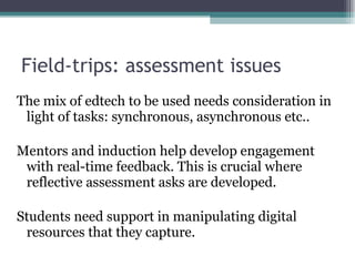 Field-trips: assessment issues The mix of edtech to be used needs consideration in light of tasks: synchronous, asynchronous etc.. Mentors and induction help develop engagement with real-time feedback. This is crucial where reflective assessment asks are developed. Students need support in manipulating digital resources that they capture. 