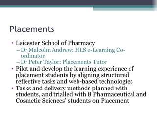 Placements Leicester School of Pharmacy Dr Malcolm Andrew: HLS e-Learning Co-ordinator Dr Peter Taylor: Placements Tutor Pilot and develop the learning experience of placement students by aligning structured reflective tasks and web-based technologies Tasks and delivery methods planned with students, and trialled with 8 Pharmaceutical and Cosmetic Sciences’ students on Placement 