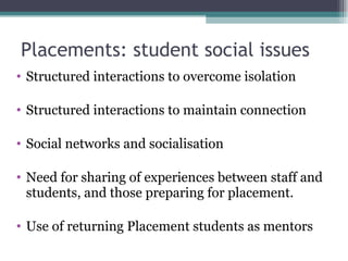 Placements: student social issues Structured interactions to overcome isolation Structured interactions to maintain connection Social networks and socialisation Need for sharing of experiences between staff and students, and those preparing for placement. Use of returning Placement students as mentors 