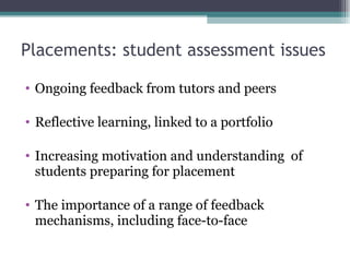 Placements: student assessment issues  Ongoing feedback from tutors and peers Reflective learning, linked to a portfolio Increasing motivation and understanding  of students preparing for placement The importance of a range of feedback mechanisms, including face-to-face 