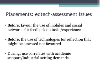 Placements: edtech-assessment issues  Before: favour the use of mobiles and social networks for feedback on tasks/experience Before: the use of technologies for reflection that might be assessed not favoured During: use correlates with academic support/industrial setting demands 