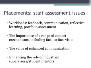 Placements: staff assessment issues  Workloads: feedback, communication, reflective learning, portfolio assessment The importance of a range of contact mechanisms, including face-to-face visits  The value of enhanced communication Enhancing the role of industrial supervisors/student mentors 