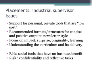 Placements: industrial supervisor issues  Support for personal, private tools that are “low cost” Recommended formats/structures for concise and positive outputs: newsletter style Focus on impact, surprise, originality, learning Understanding the curriculum and its delivery Risk: social tools that have no business benefit Risk : confidentiality and reflective tasks 