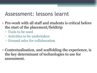 Assessment: lessons learnt Pre-work with all staff and students is critical before the start of the placement/fieldtrip Tools to be used Activities to be undertaken Ground rules for collaboration Contextualisation, and scaffolding the experience, is the key determinant of technologies to use for assessment. 