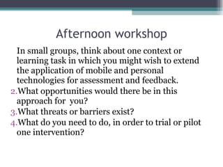 Afternoon workshop In small groups, think about one context or learning task in which you might wish to extend the application of mobile and personal technologies for assessment and feedback. What opportunities would there be in this approach for  you? What threats or barriers exist? What do you need to do, in order to trial or pilot one intervention? 